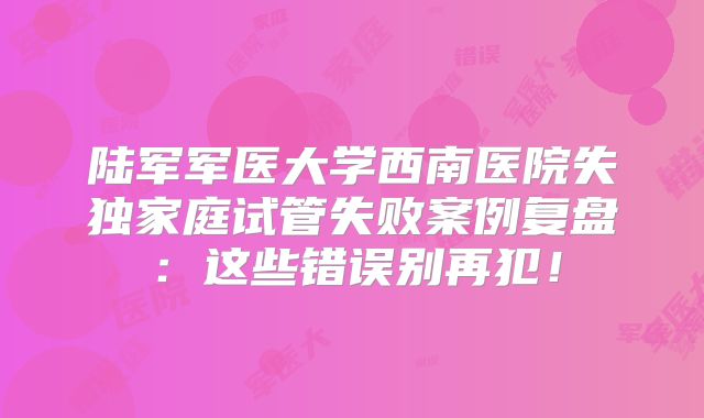 陆军军医大学西南医院失独家庭试管失败案例复盘：这些错误别再犯！