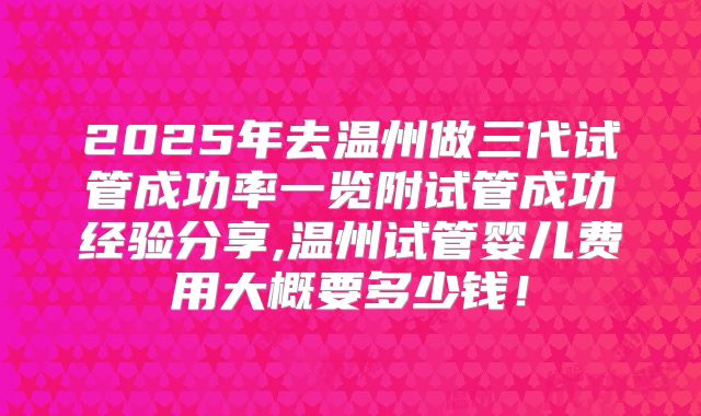 2025年去温州做三代试管成功率一览附试管成功经验分享,温州试管婴儿费用大概要多少钱！