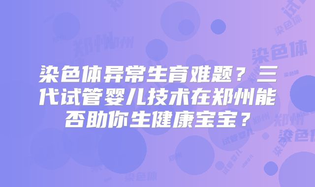 染色体异常生育难题？三代试管婴儿技术在郑州能否助你生健康宝宝？