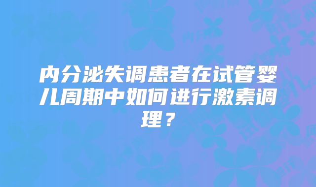 内分泌失调患者在试管婴儿周期中如何进行激素调理？