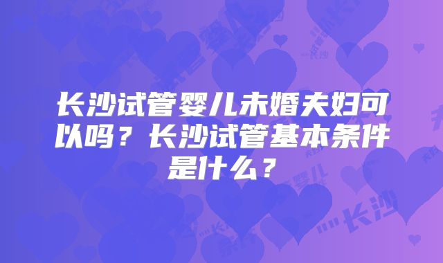长沙试管婴儿未婚夫妇可以吗？长沙试管基本条件是什么？