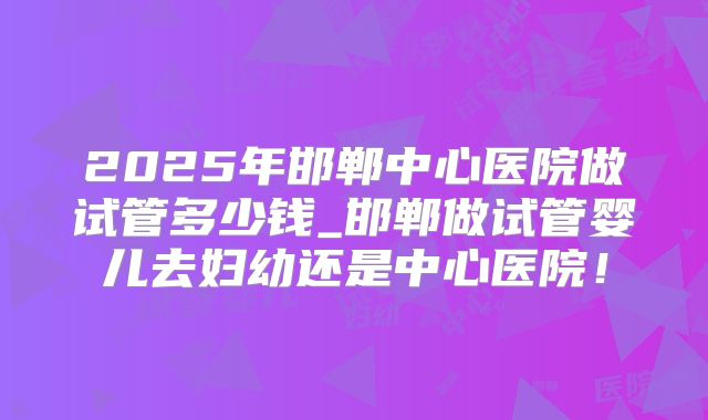 2025年邯郸中心医院做试管多少钱_邯郸做试管婴儿去妇幼还是中心医院！