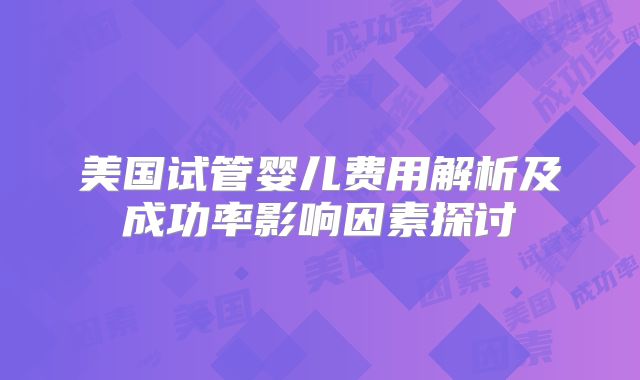 美国试管婴儿费用解析及成功率影响因素探讨