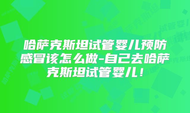 哈萨克斯坦试管婴儿预防感冒该怎么做-自己去哈萨克斯坦试管婴儿！