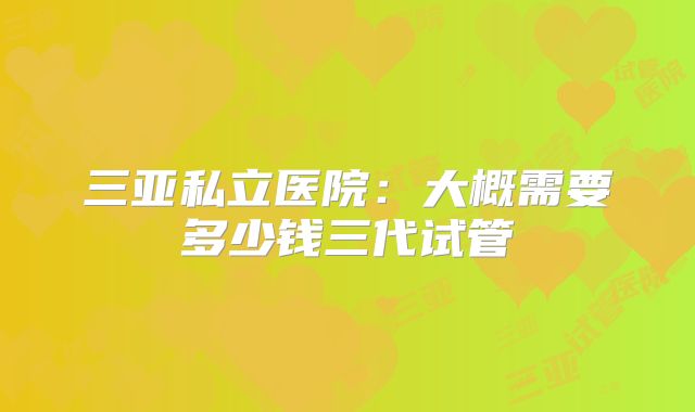 三亚私立医院：大概需要多少钱三代试管