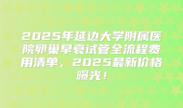 2025年延边大学附属医院卵巢早衰试管全流程费用清单，2025最新价格曝光！
