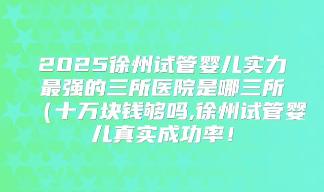 2025徐州试管婴儿实力最强的三所医院是哪三所(十万块钱够吗,徐州试管婴儿真实成功率!