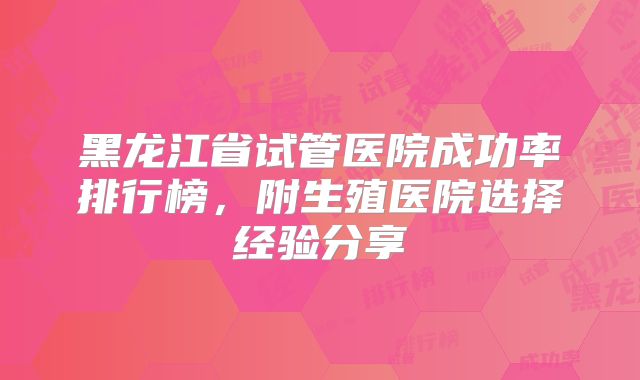 黑龙江省试管医院成功率排行榜，附生殖医院选择经验分享