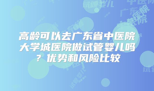 高龄可以去广东省中医院大学城医院做试管婴儿吗？优势和风险比较