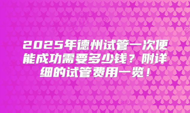 2025年德州试管一次便能成功需要多少钱？附详细的试管费用一览！