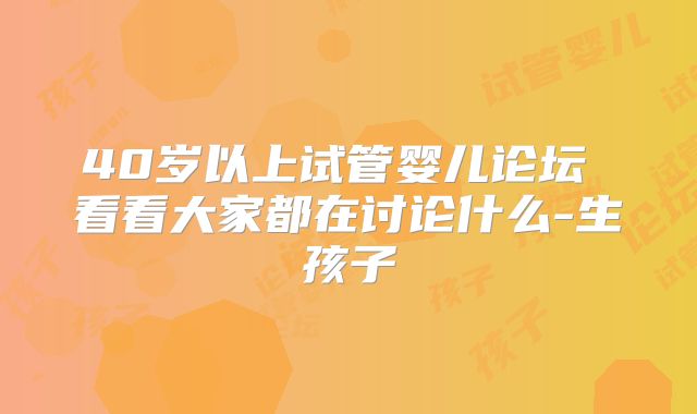 40岁以上试管婴儿论坛 看看大家都在讨论什么-生孩子