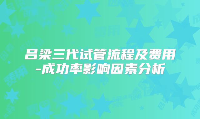吕梁三代试管流程及费用-成功率影响因素分析