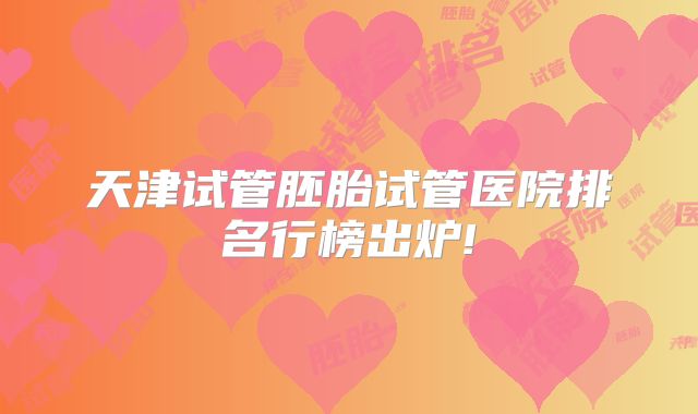 天津试管胚胎试管医院排名行榜出炉!