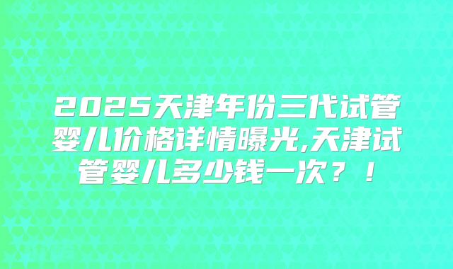 2025天津年份三代试管婴儿价格详情曝光,天津试管婴儿多少钱一次?!