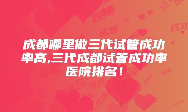 成都哪里做三代试管成功率高,三代成都试管成功率医院排名！
