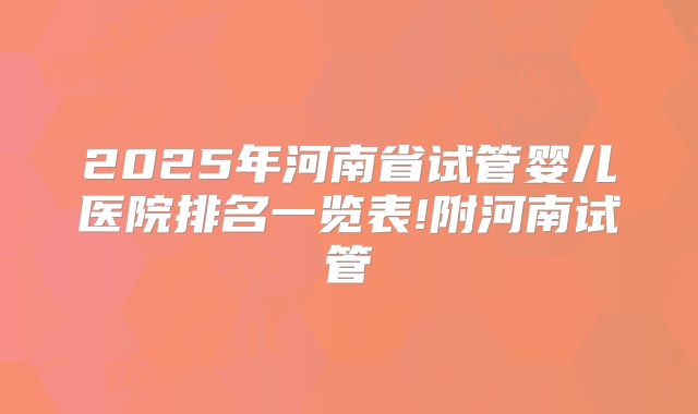 2025年河南省试管婴儿医院排名一览表!附河南试管