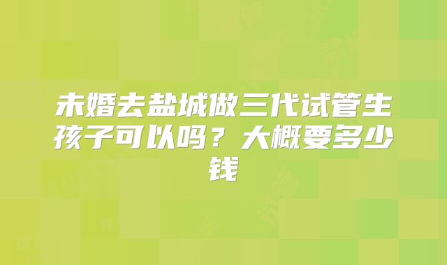 未婚去盐城做三代试管生孩子可以吗？大概要多少钱