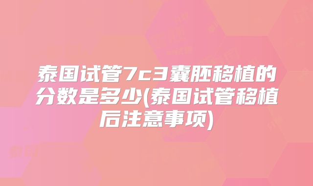 泰国试管7c3囊胚移植的分数是多少(泰国试管移植后注意事项)