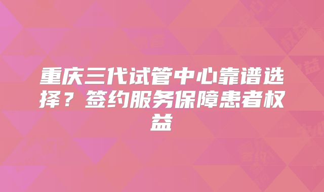 重庆三代试管中心靠谱选择？签约服务保障患者权益