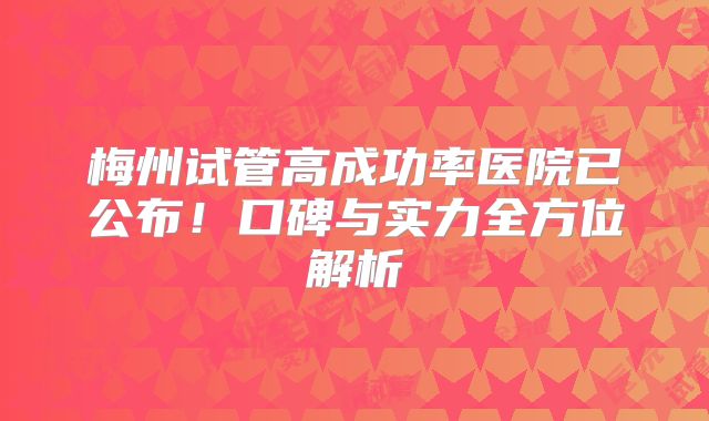 梅州试管高成功率医院已公布!口碑与实力全方位解析