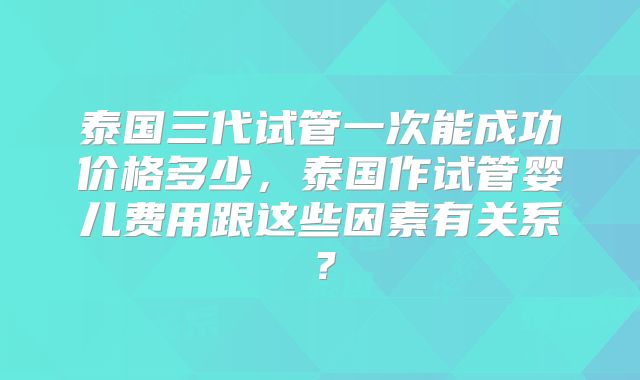泰国三代试管一次能成功价格多少，泰国作试管婴儿费用跟这些因素有关系？
