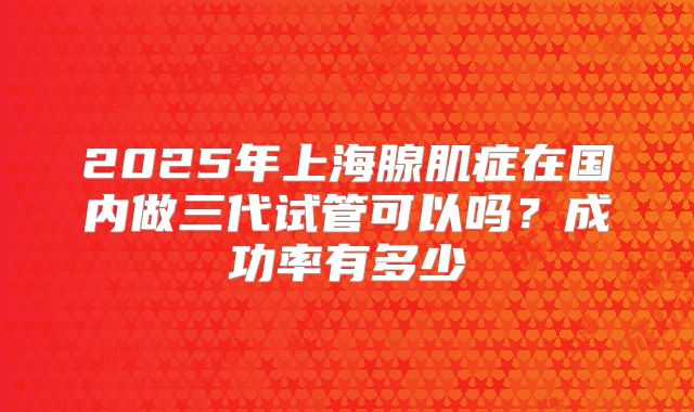 2025年上海腺肌症在国内做三代试管可以吗？成功率有多少