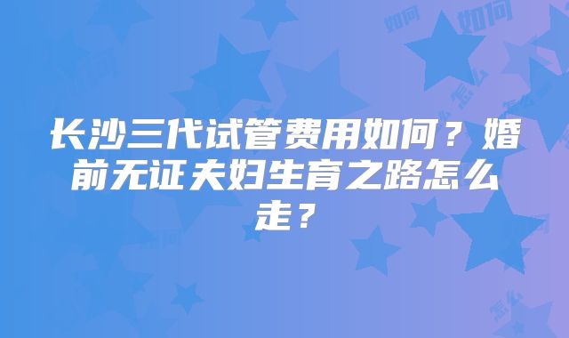 长沙三代试管费用如何？婚前无证夫妇生育之路怎么走？