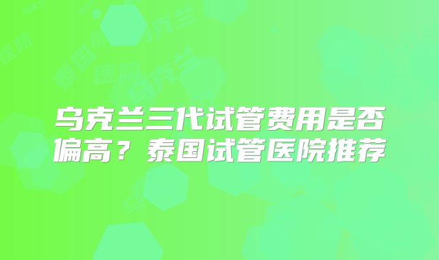 乌克兰三代试管费用是否偏高？泰国试管医院推荐