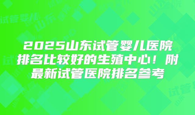 2025山东试管婴儿医院排名比较好的生殖中心!附最新试管医院排名参考