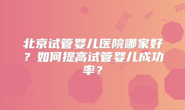 北京试管婴儿医院哪家好？如何提高试管婴儿成功率？