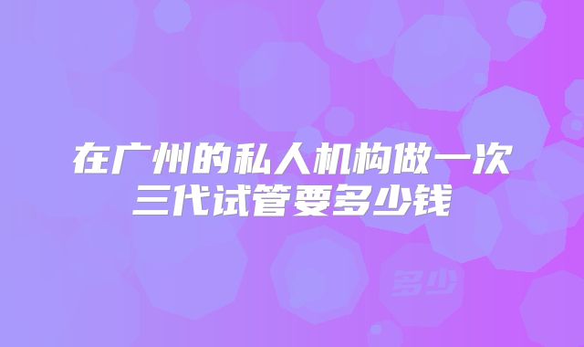 在广州的私人机构做一次三代试管要多少钱