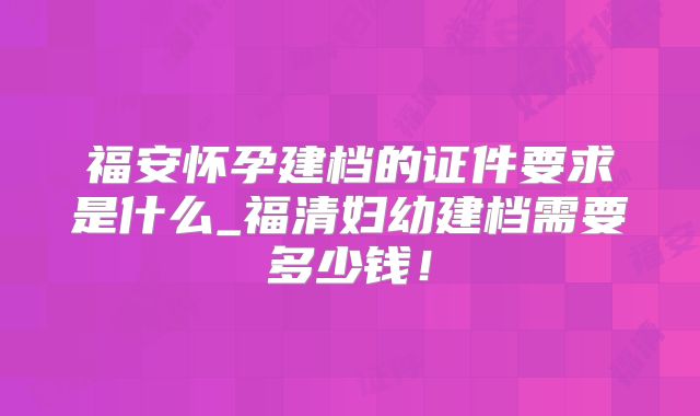 福安怀孕建档的证件要求是什么_福清妇幼建档需要多少钱！