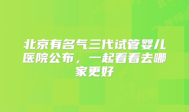 北京有名气三代试管婴儿医院公布，一起看看去哪家更好