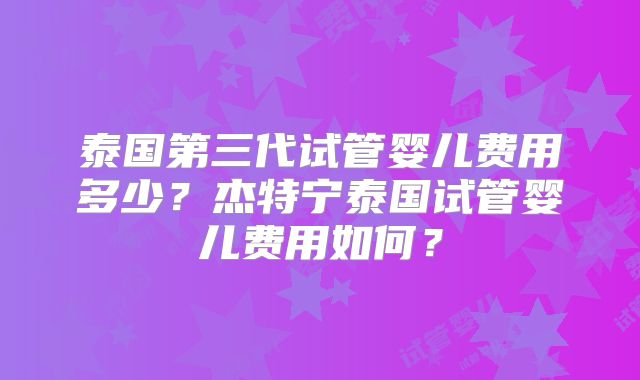 泰国第三代试管婴儿费用多少?杰特宁泰国试管婴儿费用如何?