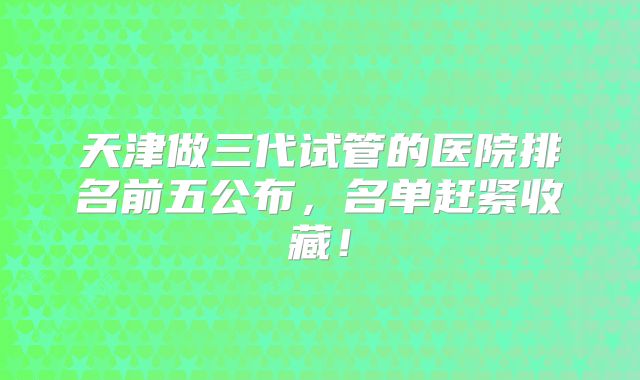 天津做三代试管的医院排名前五公布,名单赶紧收藏!