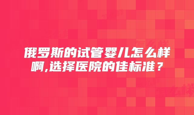 俄罗斯的试管婴儿怎么样啊,选择医院的佳标准？