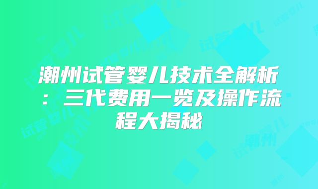 潮州试管婴儿技术全解析：三代费用一览及操作流程大揭秘