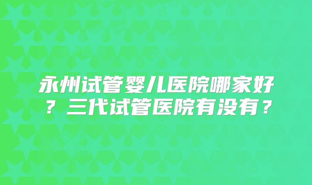 永州试管婴儿医院哪家好？三代试管医院有没有？