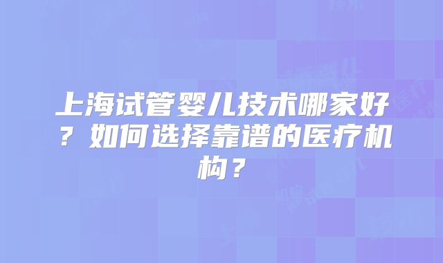 上海试管婴儿技术哪家好？如何选择靠谱的医疗机构？