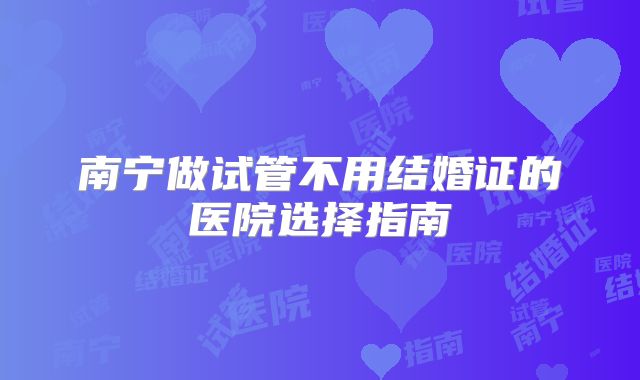 南宁做试管不用结婚证的医院选择指南
