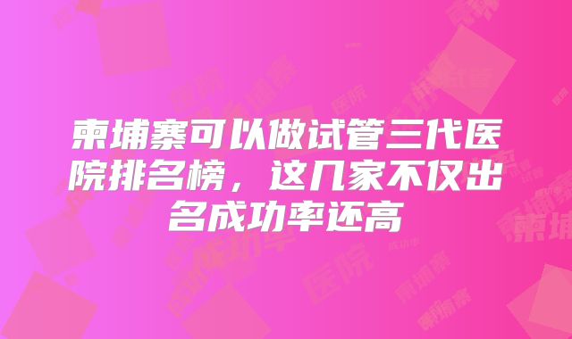 柬埔寨可以做试管三代医院排名榜，这几家不仅出名成功率还高