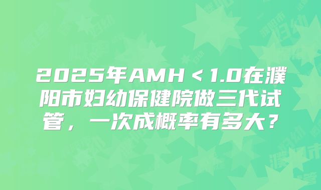 2025年AMH＜1.0在濮阳市妇幼保健院做三代试管，一次成概率有多大？