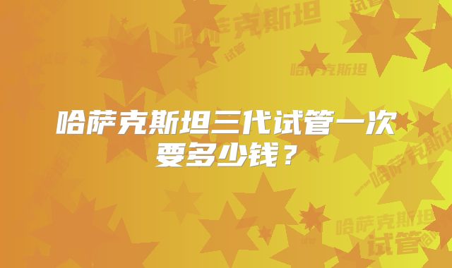 哈萨克斯坦三代试管一次要多少钱？
