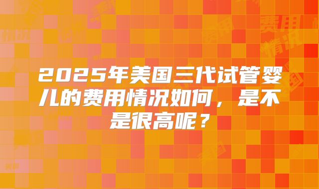 2025年美国三代试管婴儿的费用情况如何,是不是很高呢?