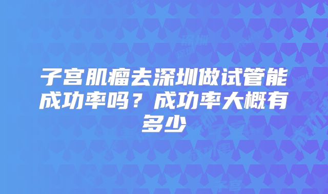 子宫肌瘤去深圳做试管能成功率吗？成功率大概有多少
