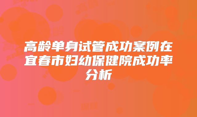 高龄单身试管成功案例在宜春市妇幼保健院成功率分析