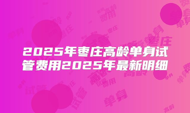 2025年枣庄高龄单身试管费用2025年最新明细