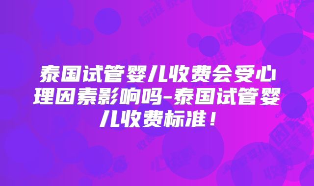 泰国试管婴儿收费会受心理因素影响吗-泰国试管婴儿收费标准！