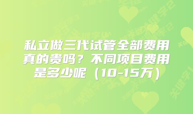 私立做三代试管全部费用真的贵吗？不同项目费用是多少呢（10-15万）