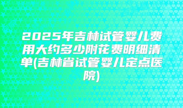 2025年吉林试管婴儿费用大约多少附花费明细清单(吉林省试管婴儿定点医院)